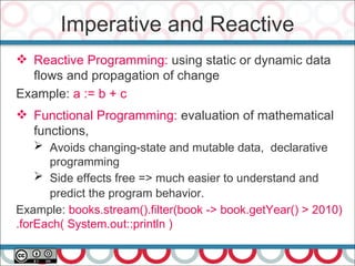 Imperative and Reactive
 Reactive Programming: using static or dynamic data
flows and propagation of change
Example: a := b + c
 Functional Programming: evaluation of mathematical
functions,
➢ Avoids changing-state and mutable data, declarative
programming
➢ Side effects free => much easier to understand and
predict the program behavior.
Example: books.stream().filter(book -> book.getYear() > 2010)
.forEach( System.out::println )
 