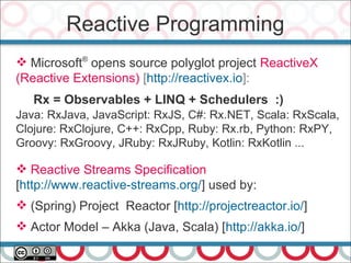 Reactive Programming
40
 Microsoft®
opens source polyglot project ReactiveX
(Reactive Extensions) [http://reactivex.io]:
Rx = Observables + LINQ + Schedulers :)
Java: RxJava, JavaScript: RxJS, C#: Rx.NET, Scala: RxScala,
Clojure: RxClojure, C++: RxCpp, Ruby: Rx.rb, Python: RxPY,
Groovy: RxGroovy, JRuby: RxJRuby, Kotlin: RxKotlin ...
 Reactive Streams Specification
[http://www.reactive-streams.org/] used by:
 (Spring) Project Reactor [http://projectreactor.io/]
 Actor Model – Akka (Java, Scala) [http://akka.io/]
 
