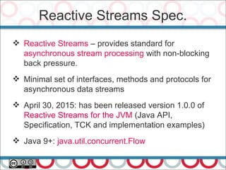Reactive Streams Spec.
41
 Reactive Streams – provides standard for
asynchronous stream processing with non-blocking
back pressure.
 Minimal set of interfaces, methods and protocols for
asynchronous data streams
 April 30, 2015: has been released version 1.0.0 of
Reactive Streams for the JVM (Java API,
Specification, TCK and implementation examples)
 Java 9+: java.util.concurrent.Flow
 
