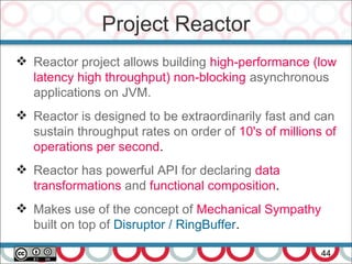 Project Reactor
44
 Reactor project allows building high-performance (low
latency high throughput) non-blocking asynchronous
applications on JVM.
 Reactor is designed to be extraordinarily fast and can
sustain throughput rates on order of 10's of millions of
operations per second.
 Reactor has powerful API for declaring data
transformations and functional composition.
 Makes use of the concept of Mechanical Sympathy
built on top of Disruptor / RingBuffer.
 