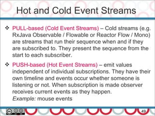 Hot and Cold Event Streams
49
 PULL-based (Cold Event Streams) – Cold streams (e.g.
RxJava Observable / Flowable or Reactor Flow / Mono)
are streams that run their sequence when and if they
are subscribed to. They present the sequence from the
start to each subscriber.
 PUSH-based (Hot Event Streams) – emit values
independent of individual subscriptions. They have their
own timeline and events occur whether someone is
listening or not. When subscription is made observer
receives current events as they happen.
Example: mouse events
 