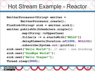 Hot Stream Example - Reactor
51
EmitterProcessor<String> emitter =
EmitterProcessor.create();
FluxSink<String> sink = emitter.sink();
emitter.publishOn(Schedulers.single())
.map(String::toUpperCase)
.filter(s -> s.startsWith("HELLO"))
.delayElements(Duration.of(1000, MILLIS))
.subscribe(System.out::println);
sink.next("Hello World!"); // emit - non blocking
sink.next("Goodbye World!");
sink.next("Hello Trayan!");
Thread.sleep(3000);
 