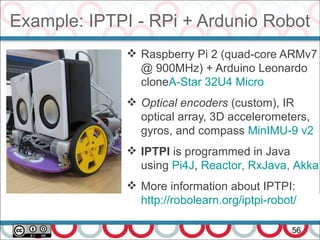 Example: IPTPI - RPi + Ardunio Robot
56
 Raspberry Pi 2 (quad-core ARMv7
@ 900MHz) + Arduino Leonardo
cloneA-Star 32U4 Micro
 Optical encoders (custom), IR
optical array, 3D accelerometers,
gyros, and compass MinIMU-9 v2
 IPTPI is programmed in Java
using Pi4J, Reactor, RxJava, Akka
 More information about IPTPI:
http://robolearn.org/iptpi-robot/
 