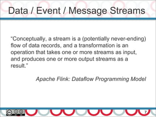 Data / Event / Message Streams
7
“Conceptually, a stream is a (potentially never-ending)
flow of data records, and a transformation is an
operation that takes one or more streams as input,
and produces one or more output streams as a
result.”
Apache Flink: Dataflow Programming Model
 