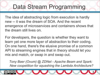 Data Stream Programming
8
The idea of abstracting logic from execution is hardly
new -- it was the dream of SOA. And the recent
emergence of microservices and containers shows that
the dream still lives on.
For developers, the question is whether they want to
learn yet one more layer of abstraction to their coding.
On one hand, there's the elusive promise of a common
API to streaming engines that in theory should let you
mix and match, or swap in and swap out.
Tony Baer (Ovum) @ ZDNet - Apache Beam and Spark:
New coopetition for squashing the Lambda Architecture?
 