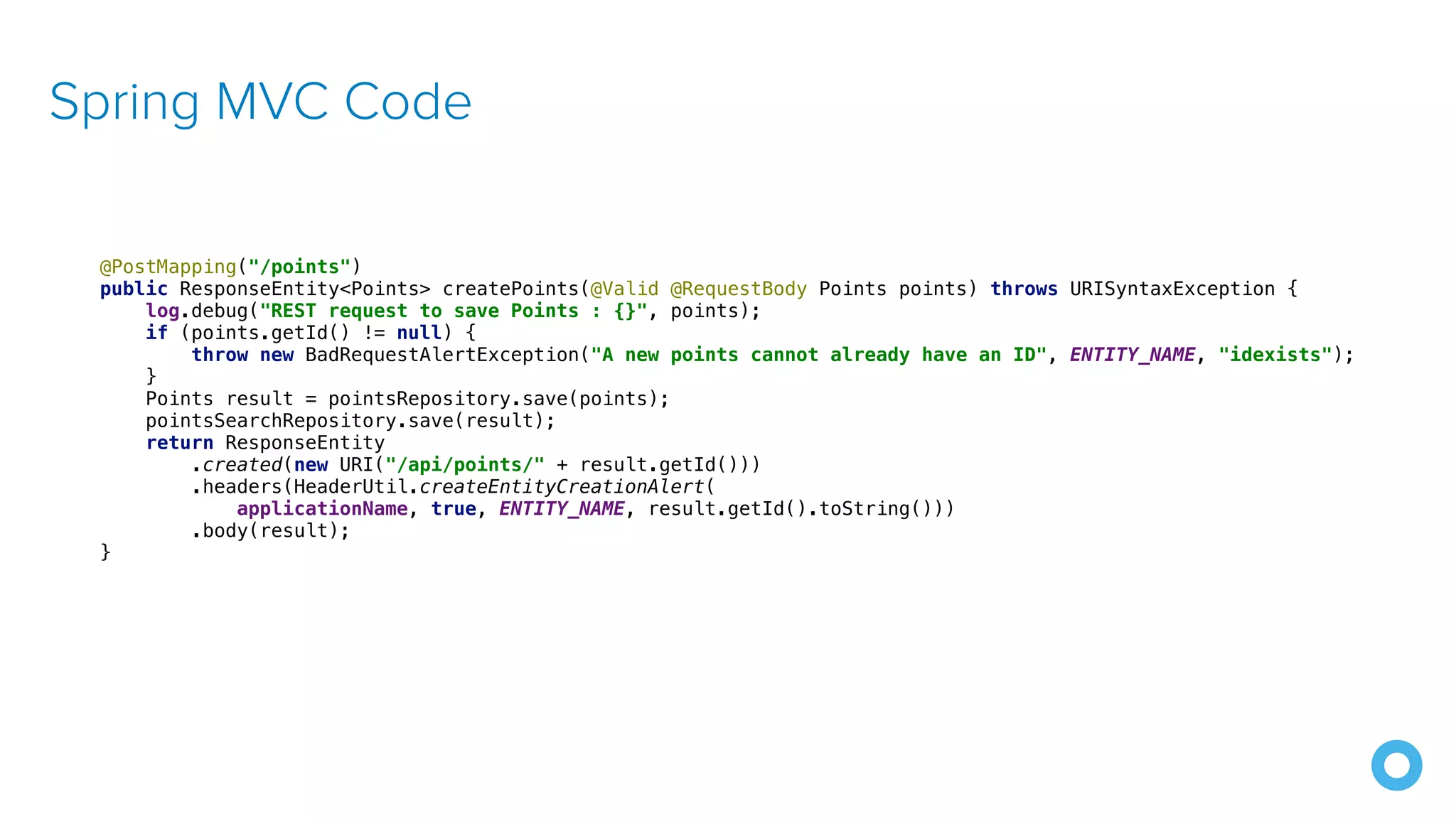 Spring MVC Code @PostMapping("/points") public ResponseEntity<Points> createPoints(@Valid @RequestBody Points points) throws URISyntaxException { log.debug("REST request to save Points : {}", points); if (points.getId() != null) { throw new BadRequestAlertException("A new points cannot already have an ID", ENTITY_NAME, "idexists"); } Points result = pointsRepository.save(points); pointsSearchRepository.save(result); return ResponseEntity .created(new URI("/api/points/" + result.getId())) .headers(HeaderUtil.createEntityCreationAlert( applicationName, true, ENTITY_NAME, result.getId().toString())) .body(result); } 
