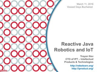 March 11, 2016
Voxxed Days Bucharest
Reactive Java
Robotics and IoT
Trayan Iliev
CTO of IPT – Intellectual
Products & Technologies
http://robolearn.org/
http://iproduct.org/
 