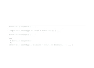 function Disposable() { } 
Disposable.prototype.dispose = function () { ... } 
function Observable() { } 
/**
 * @return Disposable 
 */
Observable.prototype.subscribe = function (observer) { ... } 
 