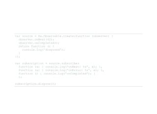 var source = Rx.Observable.create(function (observer) { 
  observer.onNext(42); 
  observer.onCompleted(); 
  return function () { 
    console.log('disposed'); 
  }
});
var subscription = source.subscribe( 
  function (x) { console.log('onNext: %s', x); }, 
  function (e) { console.log('onError: %s', e); }, 
  function () { console.log('onCompleted'); } 
  );
subscription.dispose(); 
 