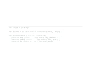 var input = $('#input'); 
var source = Rx.Observable.fromEvent(input, 'keyup'); 
var subscription = source.subscribe( 
  function (x) {console.log('Next: key pressed!');}, 
  function (err) {console.log('Error: %s', err);}, 
  function () {console.log('Completed');}); 
 