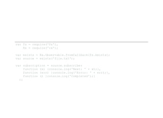var fs = require('fs'), 
    Rx = require('rx'); 
var exists = Rx.Observable.fromCallback(fs.exists); 
var source = exists('file.txt'); 
var subscription = source.subscribe( 
    function (x) {console.log('Next: ' + x);}, 
    function (err) {console.log('Error: ' + err);}, 
    function () {console.log('Completed');} 
  );
 