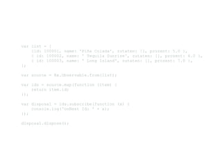 var list = [ 
    {id: 100001, name: 'Piña Colada', zutaten: [], prozent: 5.0 }, 
    { id: 100002, name: ' Tequila Sunrise', zutaten: [], prozent: 6.0 },
    { id: 100003, name: ' Long Island', zutaten: [], prozent: 7.0 }, 
];
var source = Rx.Observable.from(list); 
var ids = source.map(function (item) { 
    return item.id; 
});
var disposal = ids.subscribe(function (x) { 
    console.log('onNext Id: ' + x); 
});
disposal.dispose(); 
 