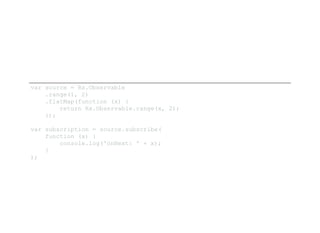 var source = Rx.Observable 
    .range(1, 2) 
    .flatMap(function (x) { 
        return Rx.Observable.range(x, 2); 
    });
var subscription = source.subscribe( 
    function (x) { 
        console.log('onNext: ' + x); 
    }
);
 