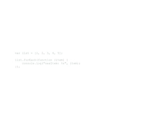 var list = [1, 2, 3, 4, 5]; 
list.forEach(function (item) { 
    console.log("nexItem: %s", item); 
});
 