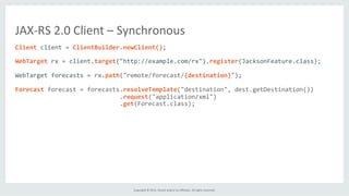 Copyright	
  ©	
  2015,	
  Oracle	
  and/or	
  its	
  aﬃliates.	
  All	
  rights	
  reserved.	
  	
  	
  
Client	
  client	
  =	
  ClientBuilder.newClient();	
  
	
  
WebTarget	
  rx	
  =	
  client.target("http://example.com/rx").register(JacksonFeature.class);	
  
	
  
WebTarget	
  forecasts	
  =	
  rx.path("remote/forecast/{destination}");	
  
	
  
Forecast	
  forecast	
  =	
  forecasts.resolveTemplate("destination",	
  dest.getDestination())	
  
	
  	
  	
  	
  	
  	
  	
  	
  	
  	
  	
  	
  	
  	
  	
  	
  	
  	
  	
  	
  	
  	
  	
  	
  	
  	
  	
  	
  	
  .request("application/xml")	
  
	
  	
  	
  	
  	
  	
  	
  	
  	
  	
  	
  	
  	
  	
  	
  	
  	
  	
  	
  	
  	
  	
  	
  	
  	
  	
  	
  	
  	
  .get(Forecast.class);	
  
JAX-­‐RS	
  2.0	
  Client	
  –	
  Synchronous	
  
 