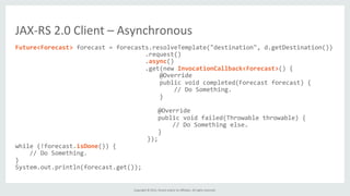 Copyright	
  ©	
  2015,	
  Oracle	
  and/or	
  its	
  aﬃliates.	
  All	
  rights	
  reserved.	
  	
  	
  
Future<Forecast>	
  forecast	
  =	
  forecasts.resolveTemplate("destination",	
  d.getDestination())	
  
	
  	
  	
  	
  	
  	
  	
  	
  	
  	
  	
  	
  	
  	
  	
  	
  	
  	
  	
  	
  	
  	
  	
  	
  	
  	
  	
  	
  	
  	
  	
  	
  	
  	
  	
  	
  .request()	
  
	
  	
  	
  	
  	
  	
  	
  	
  	
  	
  	
  	
  	
  	
  	
  	
  	
  	
  	
  	
  	
  	
  	
  	
  	
  	
  	
  	
  	
  	
  	
  	
  	
  	
  	
  	
  .async()	
  
	
  	
  	
  	
  	
  	
  	
  	
  	
  	
  	
  	
  	
  	
  	
  	
  	
  	
  	
  	
  	
  	
  	
  	
  	
  	
  	
  	
  	
  	
  	
  	
  	
  	
  	
  	
  .get(new	
  InvocationCallback<Forecast>()	
  {	
  
	
  	
  	
  	
  	
  	
  	
  	
  	
  	
  	
  	
  	
  	
  	
  	
  	
  	
  	
  	
  	
  	
  	
  	
  	
  	
  	
  	
  	
  	
  	
  	
  	
  	
  	
  	
  	
  	
  	
  	
  @Override	
  
	
  	
  	
  	
  	
  	
  	
  	
  	
  	
  	
  	
  	
  	
  	
  	
  	
  	
  	
  	
  	
  	
  	
  	
  	
  	
  	
  	
  	
  	
  	
  	
  	
  	
  	
  	
  	
  	
  	
  	
  public	
  void	
  completed(Forecast	
  forecast)	
  {	
  
	
  	
  	
  	
  	
  	
  	
  	
  	
  	
  	
  	
  	
  	
  	
  	
  	
  	
  	
  	
  	
  	
  	
  	
  	
  	
  	
  	
  	
  	
  	
  	
  	
  	
  	
  	
  	
  	
  	
  	
  	
  	
  	
  	
  //	
  Do	
  Something.	
  
	
  	
  	
  	
  	
  	
  	
  	
  	
  	
  	
  	
  	
  	
  	
  	
  	
  	
  	
  	
  	
  	
  	
  	
  	
  	
  	
  	
  	
  	
  	
  	
  	
  	
  	
  	
  	
  	
  	
  	
  }	
  
	
  
	
  	
  	
  	
  	
  	
  	
  	
  	
  	
  	
  	
  	
  	
  	
  	
  	
  	
  	
  	
  	
  	
  	
  	
  	
  @Override	
  
	
  	
  	
  	
  	
  	
  	
  	
  	
  	
  	
  	
  	
  	
  	
  	
  	
  	
  	
  	
  	
  	
  	
  	
  	
  public	
  void	
  failed(Throwable	
  throwable)	
  {	
  
	
  	
  	
  	
  	
  	
  	
  	
  	
  	
  	
  	
  	
  	
  	
  	
  	
  	
  	
  	
  	
  	
  	
  	
  	
  	
  	
  	
  	
  //	
  Do	
  Something	
  else.	
  
	
  	
  	
  	
  	
  	
  	
  	
  	
  	
  	
  	
  	
  	
  	
  	
  	
  	
  	
  	
  	
  	
  	
  	
  	
  }	
  
	
  	
  	
  	
  	
  	
  	
  	
  	
  	
  	
  	
  	
  	
  	
  	
  	
  	
  	
  	
  	
  	
  });	
  
while	
  (!forecast.isDone())	
  {	
  
	
  	
  	
  	
  //	
  Do	
  Something.	
  
}	
  
System.out.println(forecast.get());	
  
JAX-­‐RS	
  2.0	
  Client	
  –	
  Asynchronous	
  
 