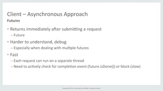 Copyright	
  ©	
  2015,	
  Oracle	
  and/or	
  its	
  aﬃliates.	
  All	
  rights	
  reserved.	
  	
  	
  
Client	
  –	
  Asynchronous	
  Approach	
  
•  Returns	
  immediately	
  afer	
  submigng	
  a	
  request	
  
– Future	
  
•  Harder	
  to	
  understand,	
  debug	
  
– Especially	
  when	
  dealing	
  with	
  mul%ple	
  futures	
  	
  
•  Fast	
  
– Each	
  request	
  can	
  run	
  on	
  a	
  separate	
  thread	
  
– Need	
  to	
  ac%vely	
  check	
  for	
  comple%on	
  event	
  (future.isDone())	
  or	
  block	
  (slow)	
  
Futures	
  
 
