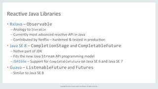 Copyright	
  ©	
  2015,	
  Oracle	
  and/or	
  its	
  aﬃliates.	
  All	
  rights	
  reserved.	
  	
  	
  
Reac%ve	
  Java	
  Libraries	
  
•  RxJava	
  –	
  Observable	
  
– Analogy	
  to	
  Iterable	
  	
  
– Currently	
  most	
  advanced	
  reac%ve	
  API	
  in	
  Java	
  
– Contributed	
  by	
  Nemlix	
  –	
  hardened	
  &	
  tested	
  in	
  produc%on	
  
•  Java	
  SE	
  8	
  –	
  CompletionStage	
  and	
  CompletableFuture	
  
– Na%ve	
  part	
  of	
  JDK	
  
– Fits	
  the	
  new	
  Java	
  Stream	
  API	
  programming	
  model	
  
– JSR166e	
  –	
  Support	
  for	
  CompletableFuture	
  on	
  Java	
  SE	
  6	
  and	
  Java	
  SE	
  7	
  
•  Guava	
  –	
  ListenableFuture	
  and	
  Futures	
  
– Similar	
  to	
  Java	
  SE	
  8	
  
 
