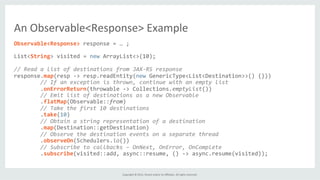 Copyright	
  ©	
  2015,	
  Oracle	
  and/or	
  its	
  aﬃliates.	
  All	
  rights	
  reserved.	
  	
  	
  
Observable<Response>	
  response	
  =	
  …	
  ;	
  
	
  
List<String>	
  visited	
  =	
  new	
  ArrayList<>(10);	
  
	
  
//	
  Read	
  a	
  list	
  of	
  destinations	
  from	
  JAX-­‐RS	
  response	
  
response.map(resp	
  -­‐>	
  resp.readEntity(new	
  GenericType<List<Destination>>()	
  {}))	
  
	
  	
  	
  	
  	
  	
  	
  	
  //	
  If	
  an	
  exception	
  is	
  thrown,	
  continue	
  with	
  an	
  empty	
  list	
  
	
  	
  	
  	
  	
  	
  	
  	
  .onErrorReturn(throwable	
  -­‐>	
  Collections.emptyList())	
  
	
  	
  	
  	
  	
  	
  	
  	
  //	
  Emit	
  list	
  of	
  destinations	
  as	
  a	
  new	
  Observable	
  
	
  	
  	
  	
  	
  	
  	
  	
  .flatMap(Observable::from)	
  
	
  	
  	
  	
  	
  	
  	
  	
  //	
  Take	
  the	
  first	
  10	
  destinations	
  
	
  	
  	
  	
  	
  	
  	
  	
  .take(10)	
  
	
  	
  	
  	
  	
  	
  	
  	
  //	
  Obtain	
  a	
  string	
  representation	
  of	
  a	
  destination	
  
	
  	
  	
  	
  	
  	
  	
  	
  .map(Destination::getDestination)	
  
	
  	
  	
  	
  	
  	
  	
  	
  //	
  Observe	
  the	
  destination	
  events	
  on	
  a	
  separate	
  thread	
  
	
  	
  	
  	
  	
  	
  	
  	
  .observeOn(Schedulers.io())	
  
	
  	
  	
  	
  	
  	
  	
  	
  //	
  Subscribe	
  to	
  callbacks	
  –	
  OnNext,	
  OnError,	
  OnComplete	
  
	
  	
  	
  	
  	
  	
  	
  	
  .subscribe(visited::add,	
  async::resume,	
  ()	
  -­‐>	
  async.resume(visited));	
  
An	
  Observable<Response>	
  Example	
  
 
