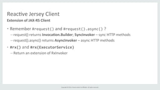 Copyright	
  ©	
  2015,	
  Oracle	
  and/or	
  its	
  aﬃliates.	
  All	
  rights	
  reserved.	
  	
  	
  
Reac%ve	
  Jersey	
  Client	
  
•  Remember	
  #request()	
  and	
  #request().async()	
  ?	
  
– request()	
  returns	
  Invoca6on.Builder;	
  SyncInvoker	
  –	
  sync	
  HTTP	
  methods	
  
– request().async()	
  returns	
  AsyncInvoker	
  –	
  async	
  HTTP	
  methods	
  
•  #rx()	
  and	
  #rx(ExecutorService)	
  
– Return	
  an	
  extension	
  of	
  RxInvoker	
  
Extension	
  of	
  JAX-­‐RS	
  Client	
  
 