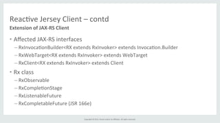 Copyright	
  ©	
  2015,	
  Oracle	
  and/or	
  its	
  aﬃliates.	
  All	
  rights	
  reserved.	
  	
  	
  
Reac%ve	
  Jersey	
  Client	
  –	
  contd	
  
•  Aﬀected	
  JAX-­‐RS	
  interfaces	
  
– RxInvoca%onBuilder<RX	
  extends	
  RxInvoker>	
  extends	
  Invoca%on.Builder	
  
– RxWebTarget<RX	
  extends	
  RxInvoker>	
  extends	
  WebTarget	
  
– RxClient<RX	
  extends	
  RxInvoker>	
  extends	
  Client	
  
•  Rx	
  class	
  
– RxObservable	
  
– RxComple%onStage	
  
– RxListenableFuture	
  
– RxCompletableFuture	
  (JSR	
  166e)	
  
Extension	
  of	
  JAX-­‐RS	
  Client	
  
 
