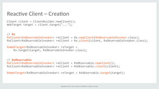 Copyright	
  ©	
  2015,	
  Oracle	
  and/or	
  its	
  aﬃliates.	
  All	
  rights	
  reserved.	
  	
  	
  
Client	
  client	
  =	
  ClientBuilder.newClient();	
  
WebTarget	
  target	
  =	
  client.target("...");	
  
	
  
	
  
//	
  Rx	
  
RxClient<RxObservableInvoker>	
  rxClient	
  =	
  Rx.newClient(RxObservableInvoker.class);	
  
RxClient<RxObservableInvoker>	
  rxClient	
  =	
  Rx.client(client,	
  RxObservableInvoker.class);	
  
	
  
RxWebTarget<RxObservableInvoker>	
  rxTarget	
  =	
  
	
  	
  	
  	
  Rx.target(target,	
  RxObservableInvoker.class);	
  
	
  
	
  
//	
  RxObservable	
  
RxClient<RxObservableInvoker>	
  rxClient	
  =	
  RxObservable.newClient();	
  
RxClient<RxObservableInvoker>	
  rxClient	
  =	
  RxObservable.client(client);	
  
	
  
RxWebTarget<RxObservableInvoker>	
  rxTarget	
  =	
  RxObservable.target(target);	
  
	
  
	
  
Reac%ve	
  Client	
  –	
  Crea%on	
  
 