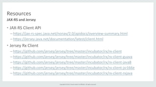 Copyright	
  ©	
  2015,	
  Oracle	
  and/or	
  its	
  aﬃliates.	
  All	
  rights	
  reserved.	
  	
  	
  
Resources	
  
•  JAX-­‐RS	
  Client	
  API	
  
– h]ps://jax-­‐rs-­‐spec.java.net/nonav/2.0/apidocs/overview-­‐summary.html	
  
– h]ps://jersey.java.net/documenta%on/latest/client.html	
  
•  Jersey	
  Rx	
  Client	
  
– h]ps://github.com/jersey/jersey/tree/master/incubator/rx/rx-­‐client	
  
– h]ps://github.com/jersey/jersey/tree/master/incubator/rx/rx-­‐client-­‐guava	
  
– h]ps://github.com/jersey/jersey/tree/master/incubator/rx/rx-­‐client-­‐java8	
  
– h]ps://github.com/jersey/jersey/tree/master/incubator/rx/rx-­‐client-­‐jsr166e	
  
– h]ps://github.com/jersey/jersey/tree/master/incubator/rx/rx-­‐client-­‐rxjava	
  
JAX-­‐RS	
  and	
  Jersey	
  
 