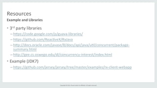 Copyright	
  ©	
  2015,	
  Oracle	
  and/or	
  its	
  aﬃliates.	
  All	
  rights	
  reserved.	
  	
  	
  
Resources	
  
•  3rd	
  party	
  libraries	
  
– h]ps://code.google.com/p/guava-­‐libraries/	
  
– h]ps://github.com/Reac%veX/RxJava	
  
– h]p://docs.oracle.com/javase/8/docs/api/java/u%l/concurrent/package-­‐
summary.html	
  
– h]p://gee.cs.oswego.edu/dl/concurrency-­‐interest/index.html	
  
•  Example	
  (JDK7)	
  
– h]ps://github.com/jersey/jersey/tree/master/examples/rx-­‐client-­‐webapp	
  
Example	
  and	
  Libraries	
  
 