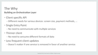 Copyright	
  ©	
  2015,	
  Oracle	
  and/or	
  its	
  aﬃliates.	
  All	
  rights	
  reserved.	
  	
  	
  
The	
  Why	
  
•  Client	
  speciﬁc	
  API	
  
– Diﬀerent	
  needs	
  for	
  various	
  devices:	
  screen	
  size,	
  payment	
  methods,	
  ...	
  
•  Single	
  Entry	
  Point	
  
– No	
  need	
  to	
  communicate	
  with	
  mul%ple	
  services	
  
•  Thinner	
  client	
  
– No	
  need	
  to	
  consume	
  diﬀerent	
  formats	
  of	
  data	
  
•  Less	
  frequent	
  client	
  updates	
  
– Doesn’t	
  ma]er	
  if	
  one	
  service	
  is	
  removed	
  in	
  favor	
  of	
  another	
  service	
  
Building	
  an	
  Orchestra6on	
  Layer	
  
 