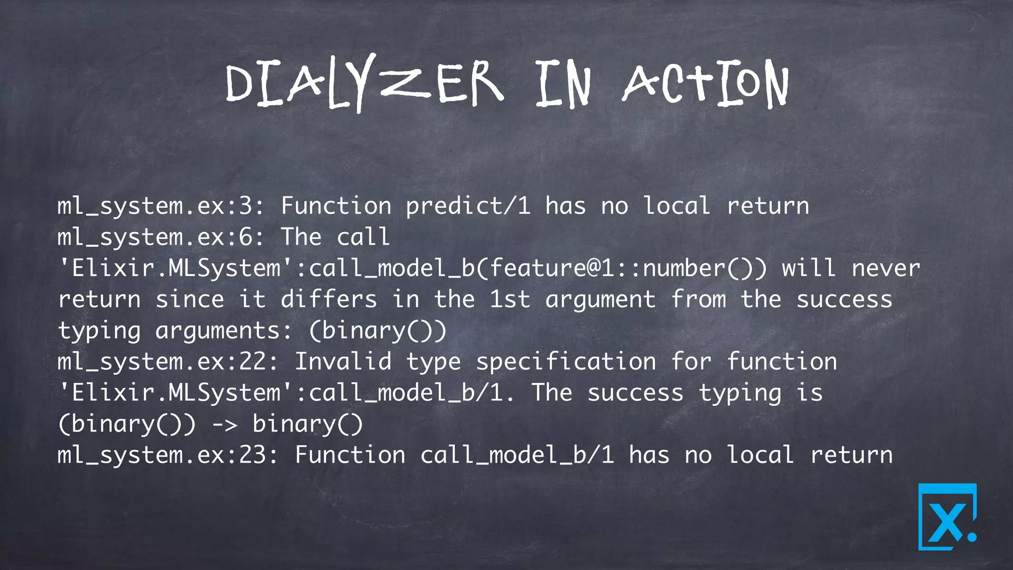 Dialyzer in Action
ml_system.ex:3: Function predict/1 has no local return
ml_system.ex:6: The call
'Elixir.MLSystem':call_model_b(feature@1::number()) will never
return since it differs in the 1st argument from the success
typing arguments: (binary())
ml_system.ex:22: Invalid type specification for function
'Elixir.MLSystem':call_model_b/1. The success typing is
(binary()) -> binary()
ml_system.ex:23: Function call_model_b/1 has no local return
 