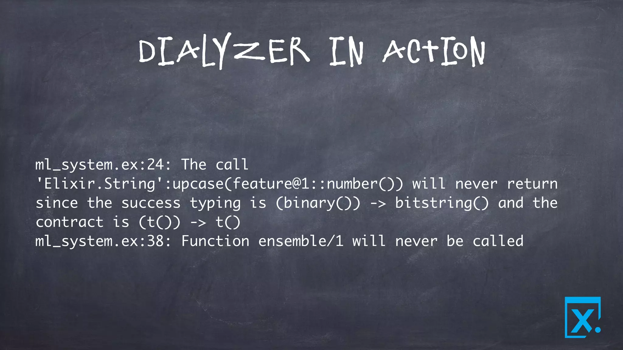 Dialyzer in Action
ml_system.ex:24: The call
'Elixir.String':upcase(feature@1::number()) will never return
since the success typing is (binary()) -> bitstring() and the
contract is (t()) -> t()
ml_system.ex:38: Function ensemble/1 will never be called
 