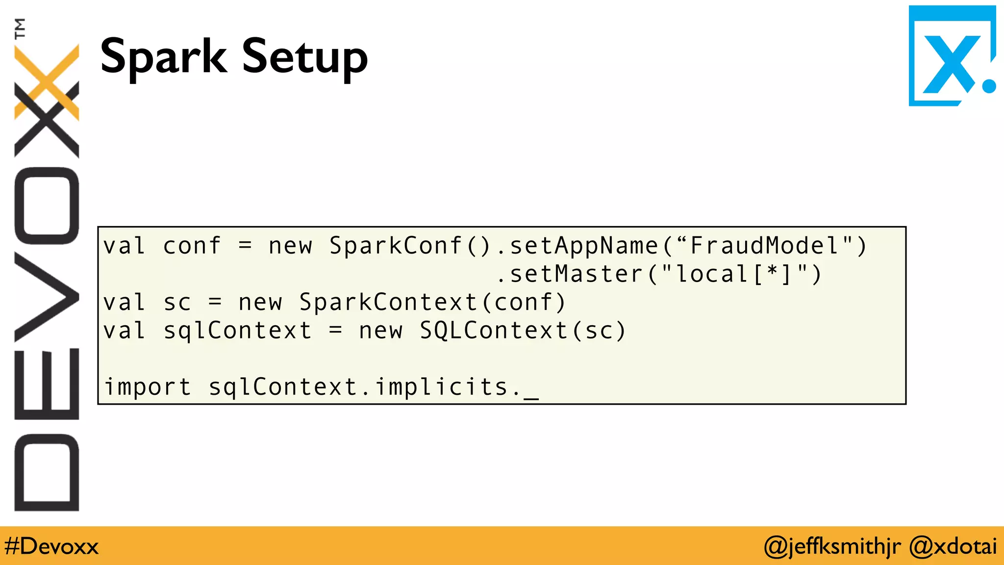 @jeffksmithjr @xdotai#Devoxx
val conf = new SparkConf().setAppName(“FraudModel")
.setMaster("local[*]")
val sc = new SparkContext(conf)
val sqlContext = new SQLContext(sc)
import sqlContext.implicits._
Spark Setup
 