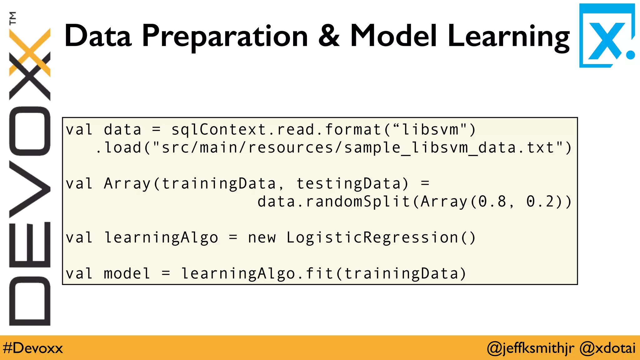 @jeffksmithjr @xdotai#Devoxx
val data = sqlContext.read.format(“libsvm")
.load("src/main/resources/sample_libsvm_data.txt")
val Array(trainingData, testingData) =
data.randomSplit(Array(0.8, 0.2))
val learningAlgo = new LogisticRegression()
val model = learningAlgo.fit(trainingData)
Data Preparation & Model Learning
 