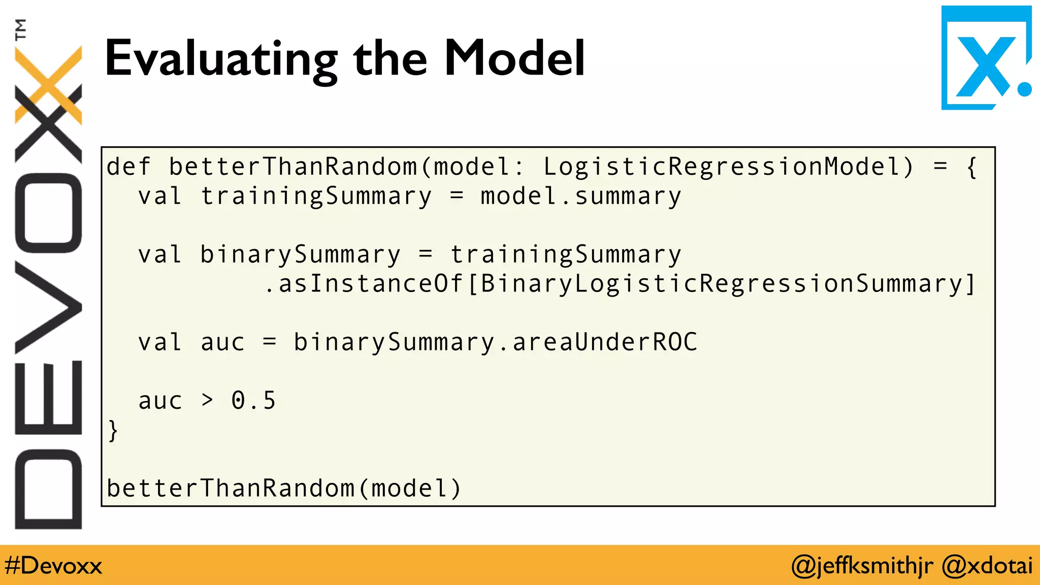 @jeffksmithjr @xdotai#Devoxx
def betterThanRandom(model: LogisticRegressionModel) = {
val trainingSummary = model.summary
val binarySummary = trainingSummary
.asInstanceOf[BinaryLogisticRegressionSummary]
val auc = binarySummary.areaUnderROC
auc > 0.5
}
betterThanRandom(model)
Evaluating the Model
 
