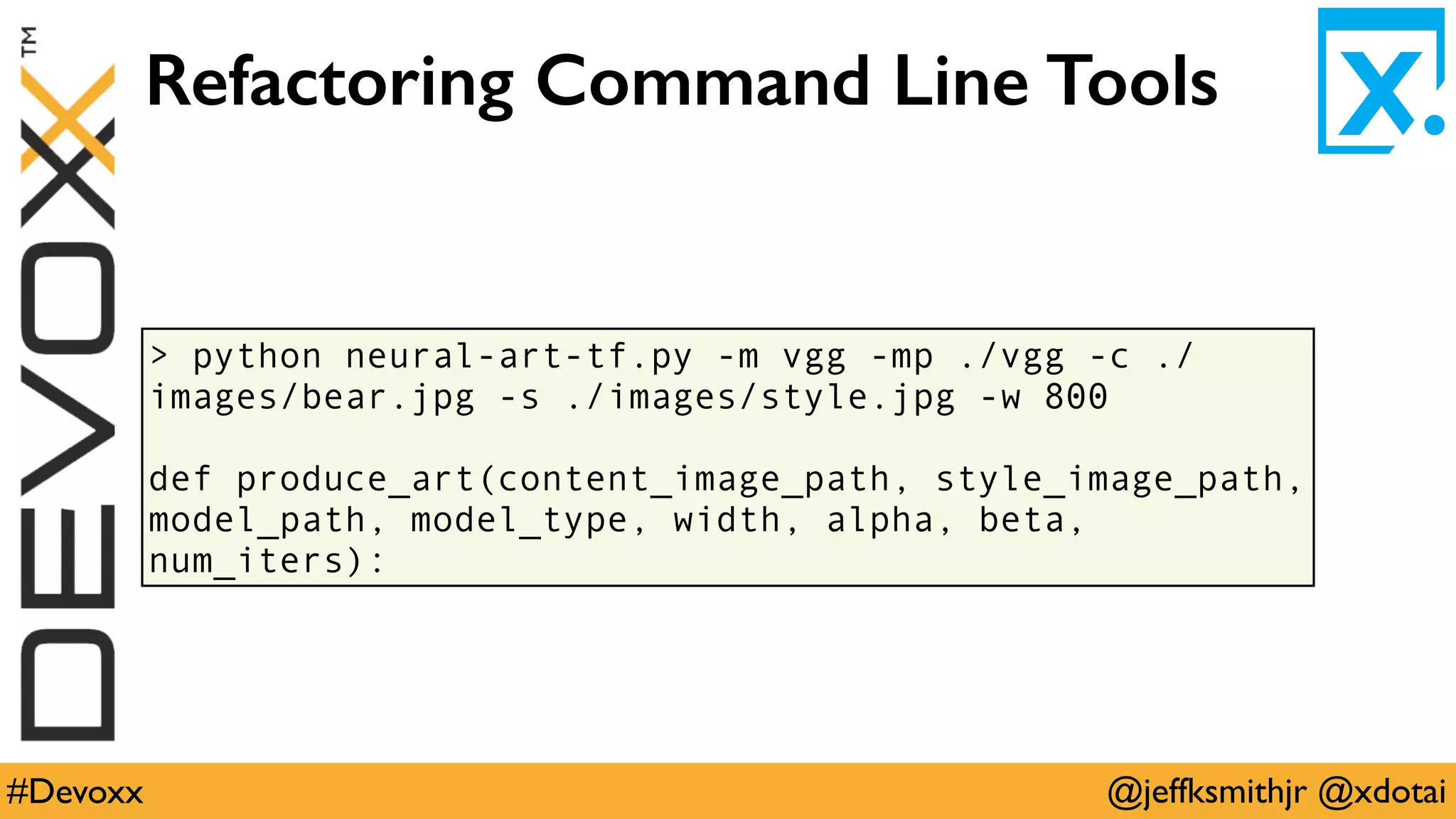 @jeffksmithjr @xdotai#Devoxx
> python neural-art-tf.py -m vgg -mp ./vgg -c ./
images/bear.jpg -s ./images/style.jpg -w 800
def produce_art(content_image_path, style_image_path,
model_path, model_type, width, alpha, beta,
num_iters):
Refactoring Command Line Tools
 