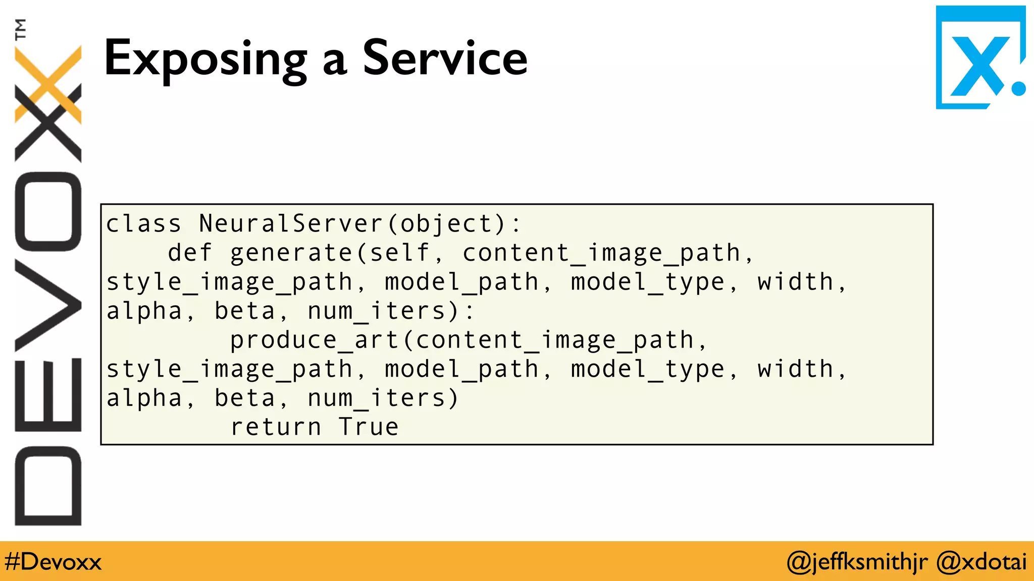 @jeffksmithjr @xdotai#Devoxx
class NeuralServer(object):
def generate(self, content_image_path,
style_image_path, model_path, model_type, width,
alpha, beta, num_iters):
produce_art(content_image_path,
style_image_path, model_path, model_type, width,
alpha, beta, num_iters)
return True
Exposing a Service
 