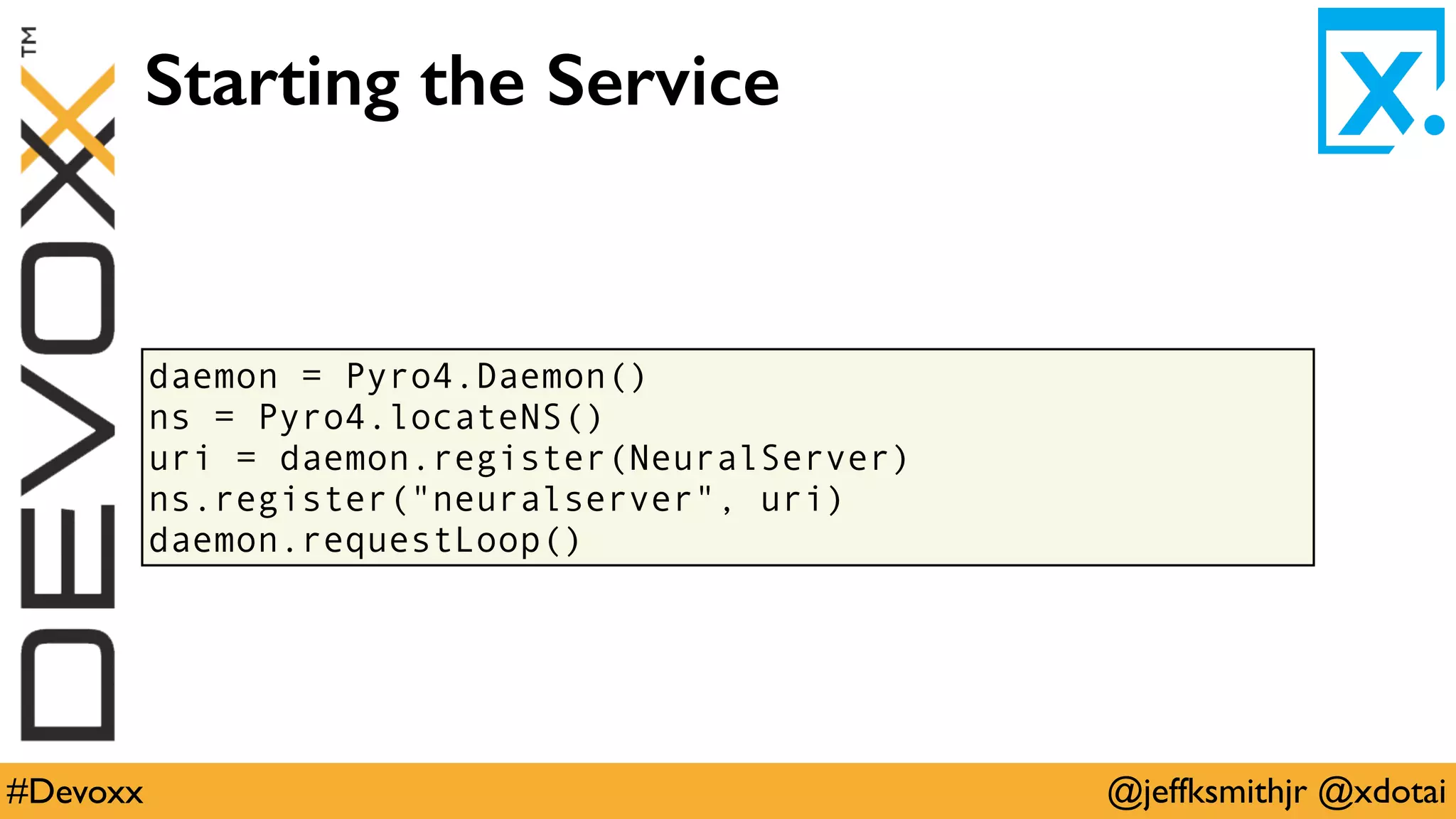 @jeffksmithjr @xdotai#Devoxx
daemon = Pyro4.Daemon()
ns = Pyro4.locateNS()
uri = daemon.register(NeuralServer)
ns.register("neuralserver", uri)
daemon.requestLoop()
Starting the Service
 