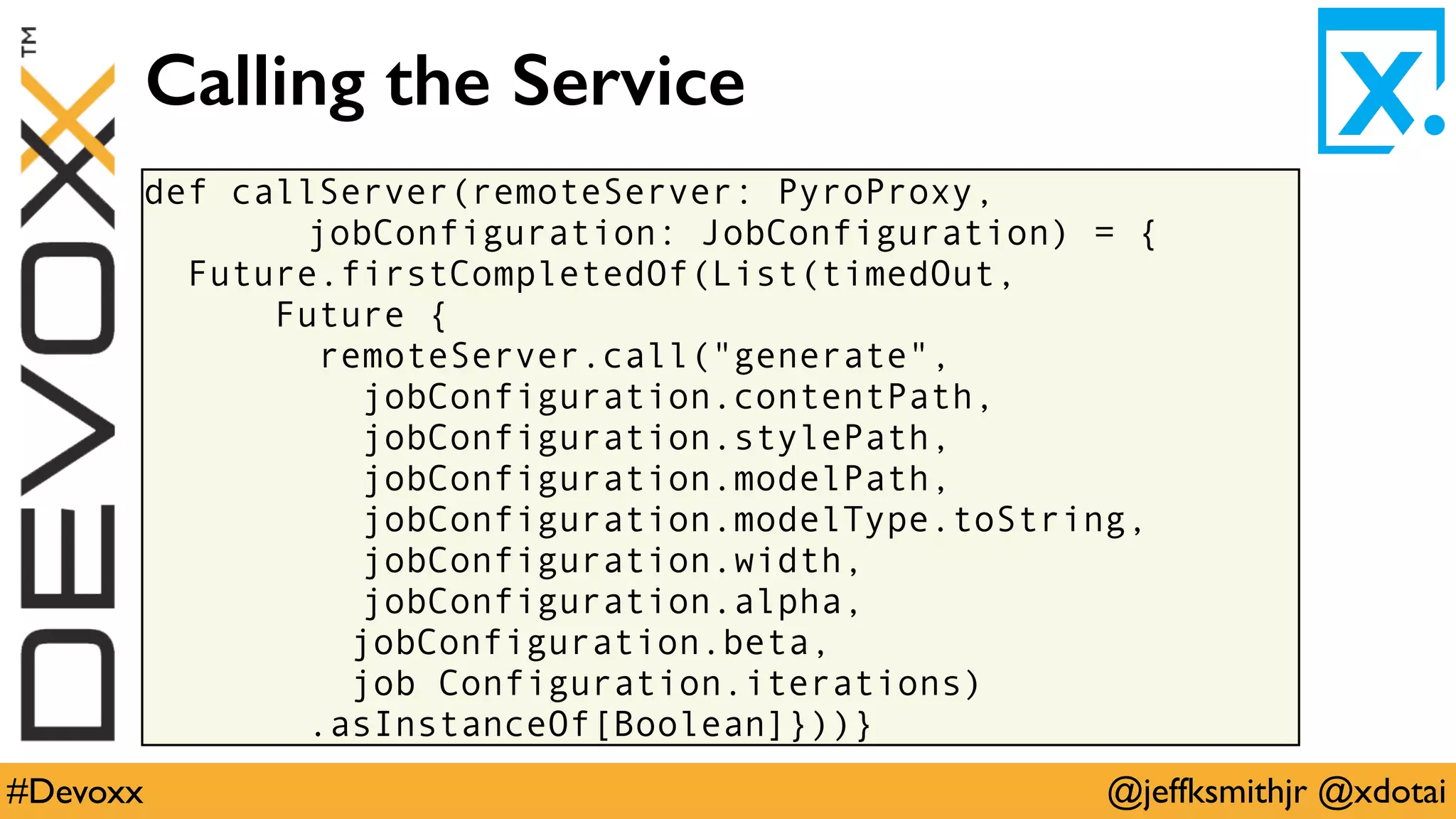 @jeffksmithjr @xdotai#Devoxx
def callServer(remoteServer: PyroProxy,
jobConfiguration: JobConfiguration) = {
Future.firstCompletedOf(List(timedOut,
Future {
remoteServer.call("generate",
jobConfiguration.contentPath,
jobConfiguration.stylePath,
jobConfiguration.modelPath,
jobConfiguration.modelType.toString,
jobConfiguration.width,
jobConfiguration.alpha,
jobConfiguration.beta,
job Configuration.iterations)
.asInstanceOf[Boolean]}))}
Calling the Service
 