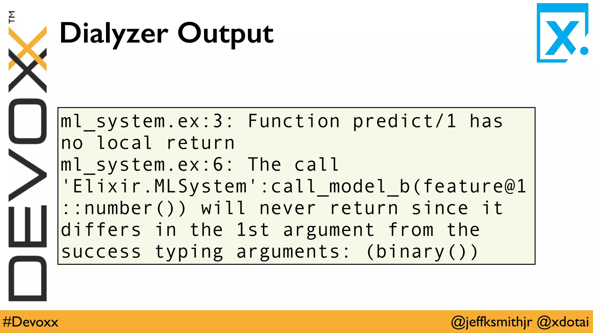 @jeffksmithjr @xdotai#Devoxx
ml_system.ex:3: Function predict/1 has
no local return
ml_system.ex:6: The call
'Elixir.MLSystem':call_model_b(feature@1
::number()) will never return since it
differs in the 1st argument from the
success typing arguments: (binary())
Dialyzer Output
 