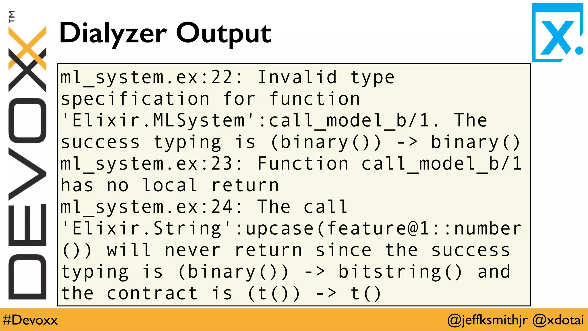 @jeffksmithjr @xdotai#Devoxx
ml_system.ex:22: Invalid type
specification for function
'Elixir.MLSystem':call_model_b/1. The
success typing is (binary()) -> binary()
ml_system.ex:23: Function call_model_b/1
has no local return
ml_system.ex:24: The call
'Elixir.String':upcase(feature@1::number
()) will never return since the success
typing is (binary()) -> bitstring() and
the contract is (t()) -> t()
Dialyzer Output
 