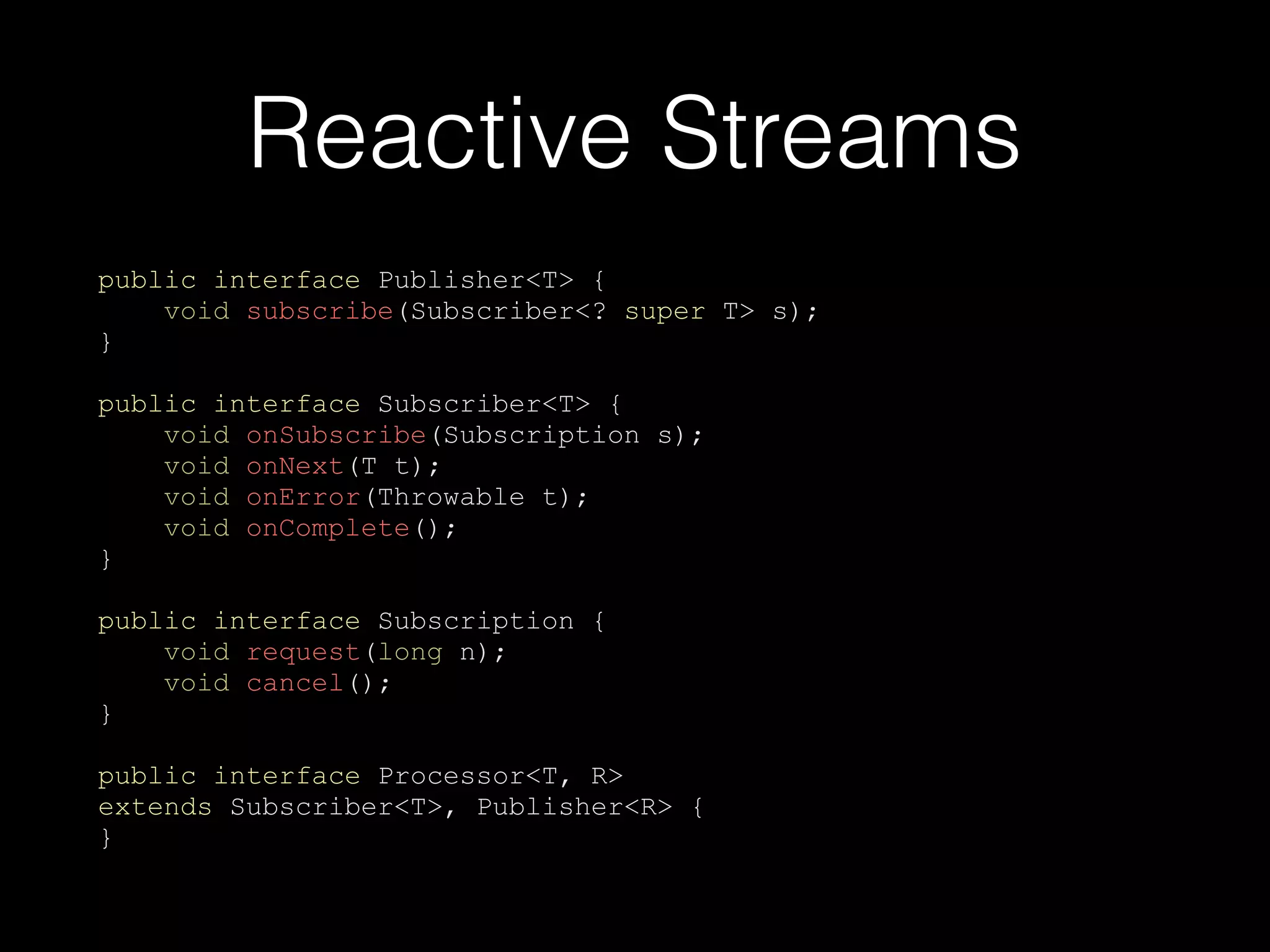Reactive Streams
public interface Publisher<T> {
void subscribe(Subscriber<? super T> s);
}
public interface Subscriber<T> {
void onSubscribe(Subscription s);
void onNext(T t);
void onError(Throwable t);
void onComplete();
}
public interface Subscription {
void request(long n);
void cancel();
}
public interface Processor<T, R>
extends Subscriber<T>, Publisher<R> {
}
 