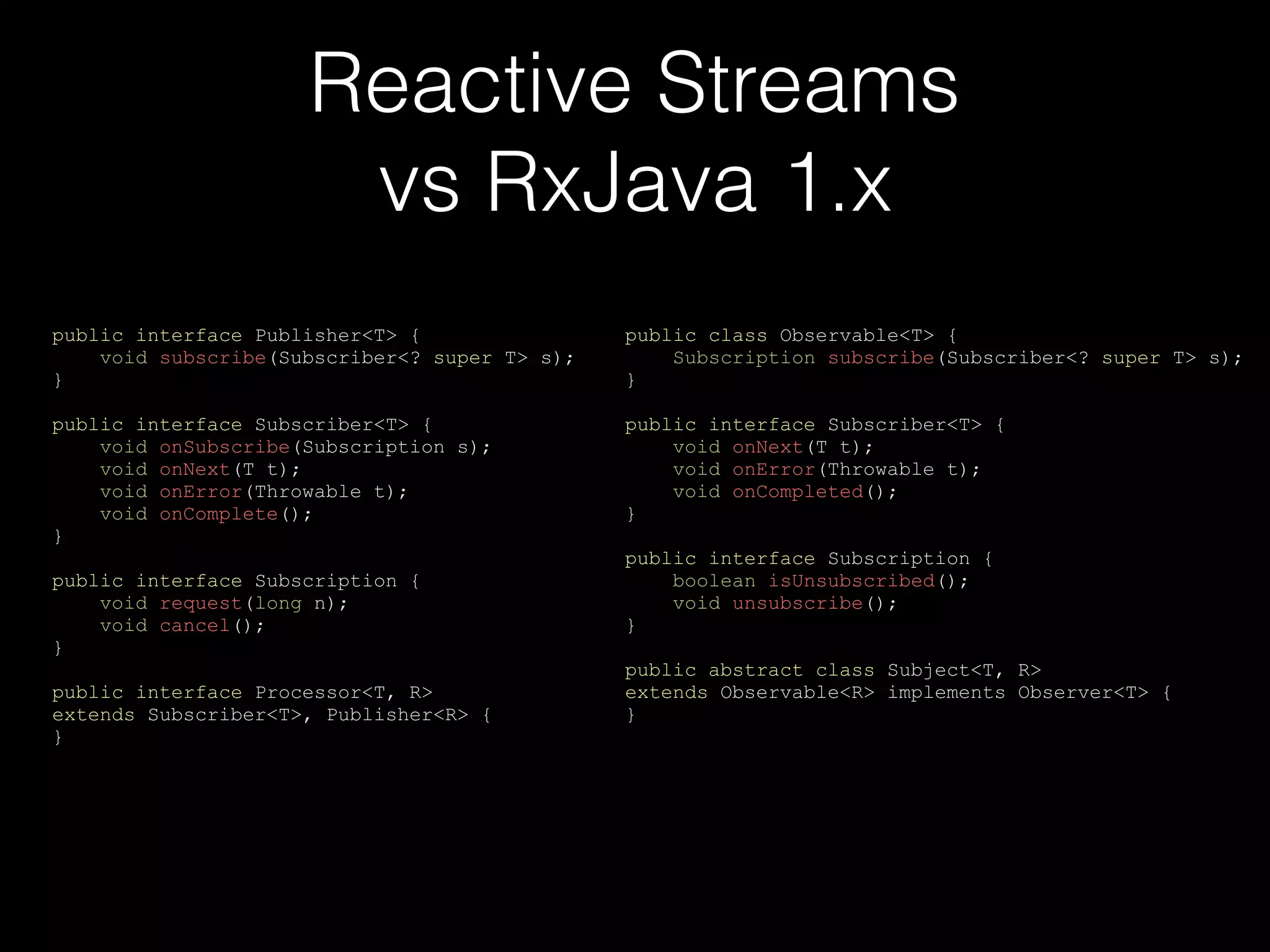 Reactive Streams
vs RxJava 1.x
public interface Publisher<T> {
void subscribe(Subscriber<? super T> s);
}
public interface Subscriber<T> {
void onSubscribe(Subscription s);
void onNext(T t);
void onError(Throwable t);
void onComplete();
}
public interface Subscription {
void request(long n);
void cancel();
}
public interface Processor<T, R>
extends Subscriber<T>, Publisher<R> {
}
public class Observable<T> {
Subscription subscribe(Subscriber<? super T> s);
}
public interface Subscriber<T> {
void onNext(T t);
void onError(Throwable t);
void onCompleted();
}
public interface Subscription {
boolean isUnsubscribed();
void unsubscribe();
}
public abstract class Subject<T, R>
extends Observable<R> implements Observer<T> {
}
 