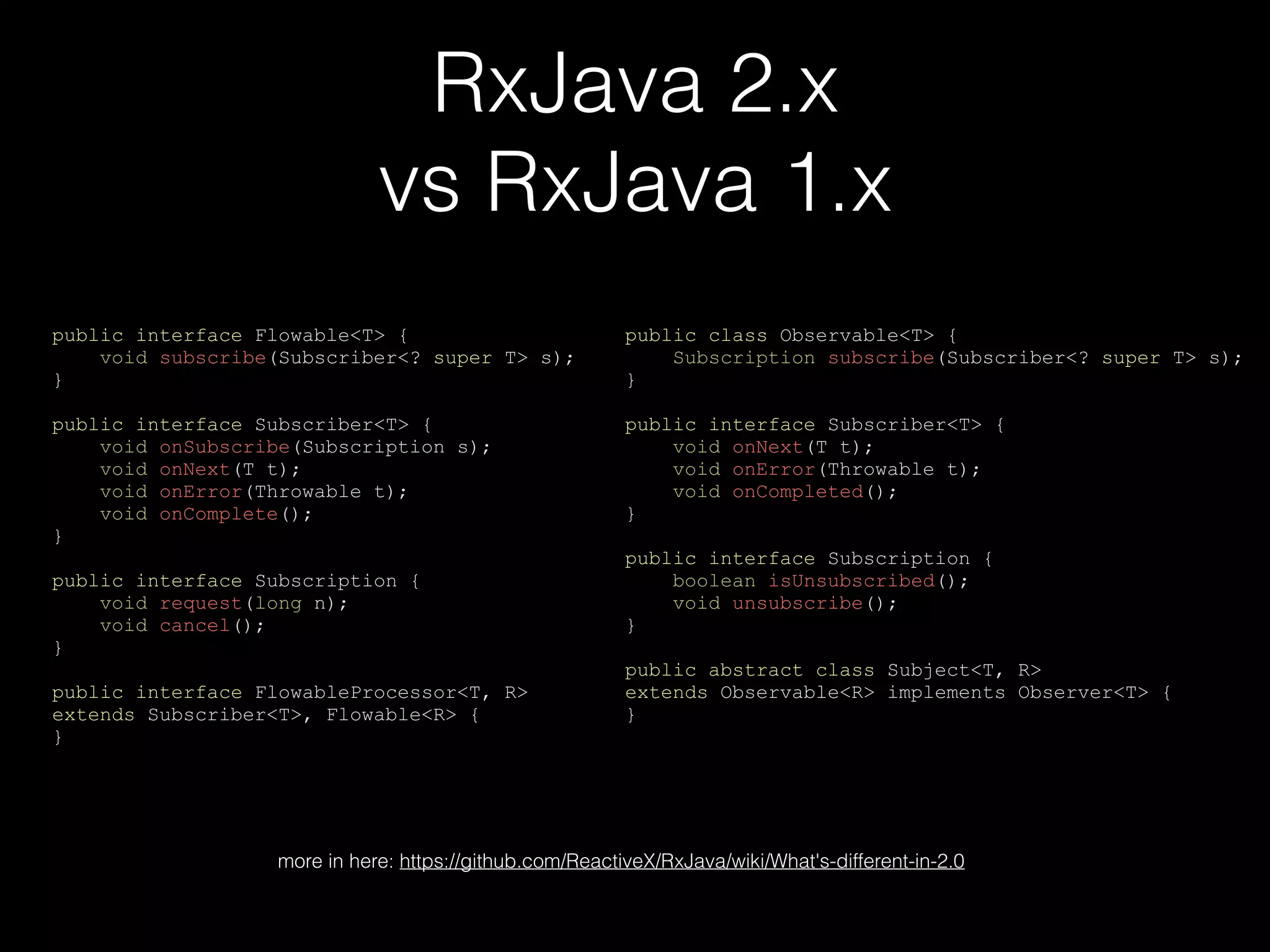 RxJava 2.x
vs RxJava 1.x
public interface Flowable<T> {
void subscribe(Subscriber<? super T> s);
}
public interface Subscriber<T> {
void onSubscribe(Subscription s);
void onNext(T t);
void onError(Throwable t);
void onComplete();
}
public interface Subscription {
void request(long n);
void cancel();
}
public interface FlowableProcessor<T, R>
extends Subscriber<T>, Flowable<R> {
}
public class Observable<T> {
Subscription subscribe(Subscriber<? super T> s);
}
public interface Subscriber<T> {
void onNext(T t);
void onError(Throwable t);
void onCompleted();
}
public interface Subscription {
boolean isUnsubscribed();
void unsubscribe();
}
public abstract class Subject<T, R>
extends Observable<R> implements Observer<T> {
}
more in here: https://github.com/ReactiveX/RxJava/wiki/What's-different-in-2.0
 