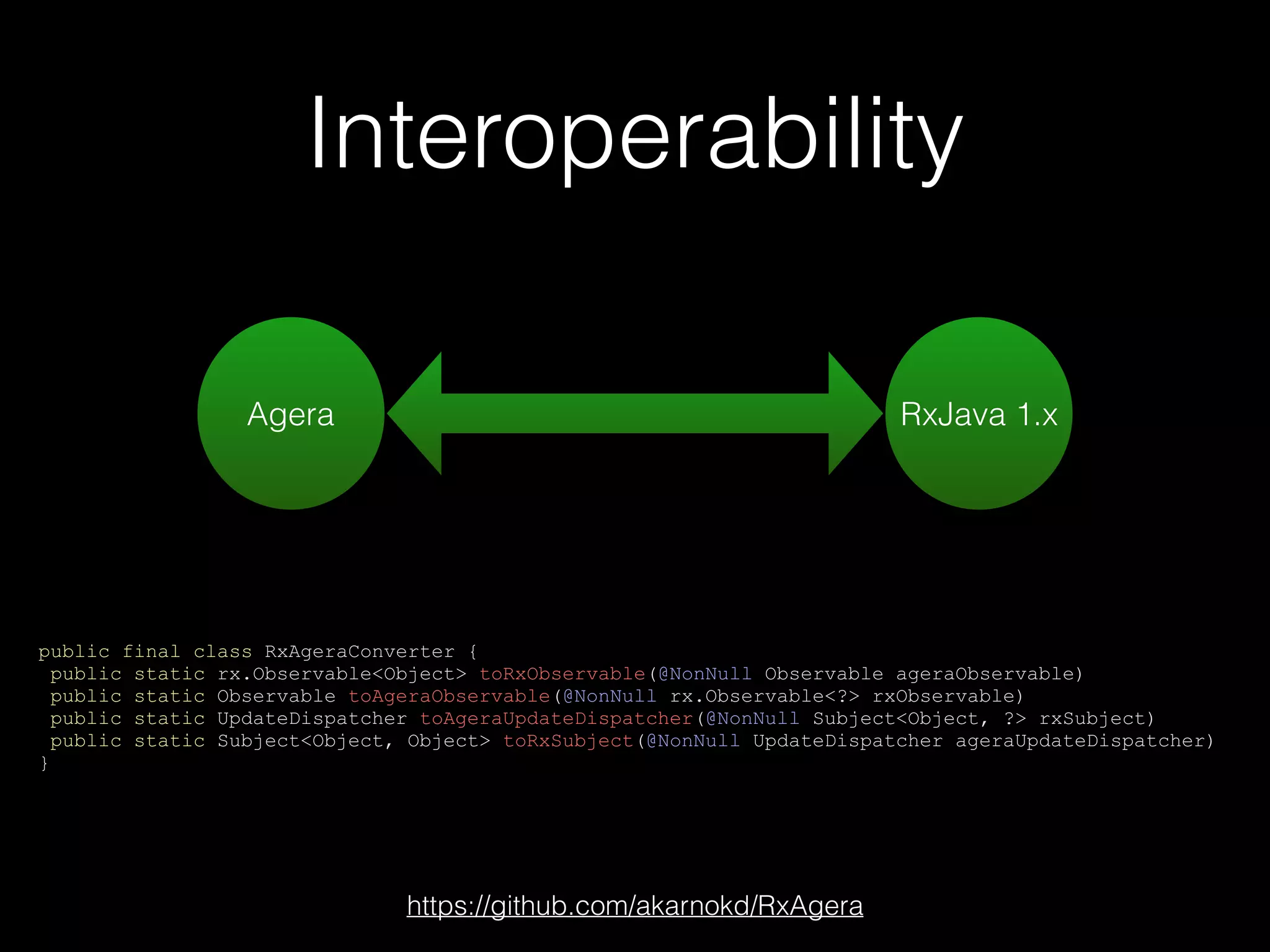 Interoperability
public final class RxAgeraConverter {
public static rx.Observable<Object> toRxObservable(@NonNull Observable ageraObservable)
public static Observable toAgeraObservable(@NonNull rx.Observable<?> rxObservable)
public static UpdateDispatcher toAgeraUpdateDispatcher(@NonNull Subject<Object, ?> rxSubject)
public static Subject<Object, Object> toRxSubject(@NonNull UpdateDispatcher ageraUpdateDispatcher)
}
Agera RxJava 1.x
https://github.com/akarnokd/RxAgera
 