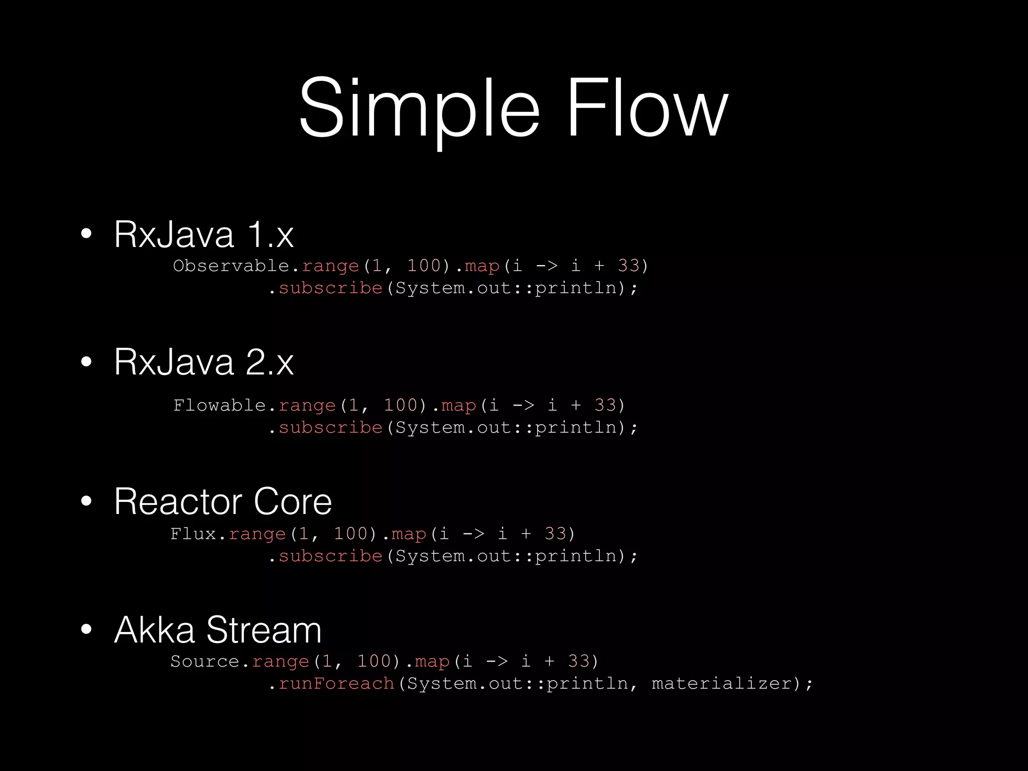 Simple Flow
• RxJava 1.x
Observable.range(1, 100).map(i -> i + 33)
.subscribe(System.out::println);
• RxJava 2.x
Flowable.range(1, 100).map(i -> i + 33)
.subscribe(System.out::println);
• Reactor Core
Flux.range(1, 100).map(i -> i + 33)
.subscribe(System.out::println);
• Akka Stream
Source.range(1, 100).map(i -> i + 33)
.runForeach(System.out::println, materializer);
 