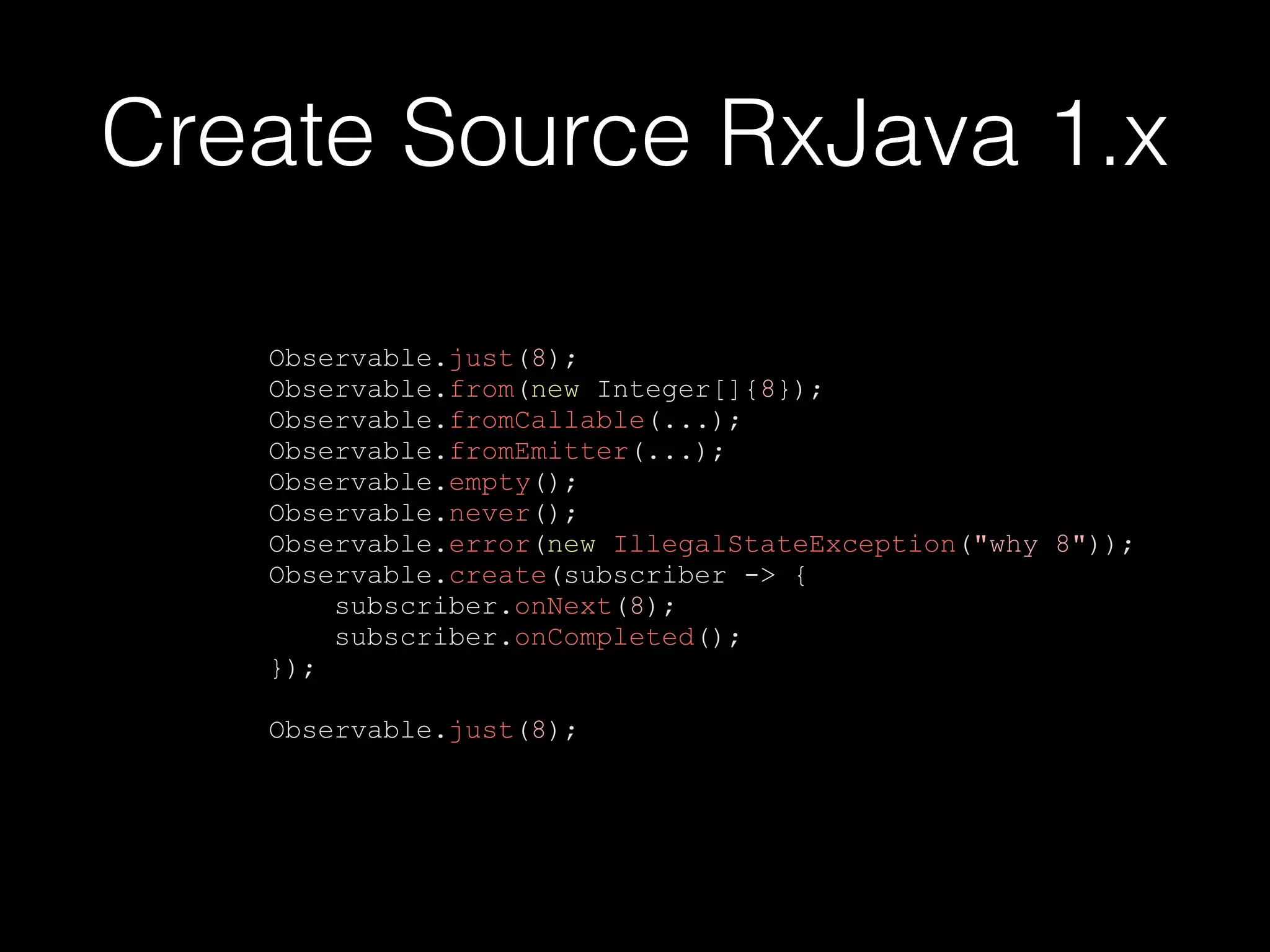Create Source RxJava 1.x
Observable.just(8);
Observable.from(new Integer[]{8});
Observable.fromCallable(...);
Observable.fromEmitter(...);
Observable.empty();
Observable.never();
Observable.error(new IllegalStateException("why 8"));
Observable.create(subscriber -> {
subscriber.onNext(8);
subscriber.onCompleted();
});
Observable.just(8);
 