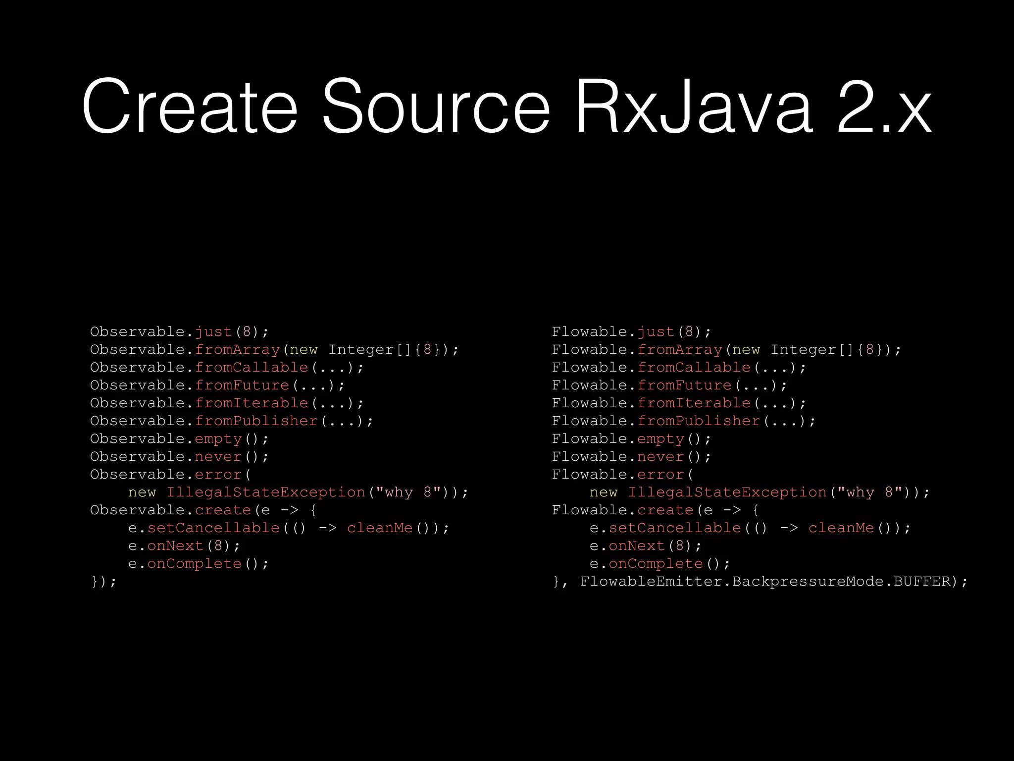 Create Source RxJava 2.x
Observable.just(8);
Observable.fromArray(new Integer[]{8});
Observable.fromCallable(...);
Observable.fromFuture(...);
Observable.fromIterable(...);
Observable.fromPublisher(...);
Observable.empty();
Observable.never();
Observable.error(
new IllegalStateException("why 8"));
Observable.create(e -> {
e.setCancellable(() -> cleanMe());
e.onNext(8);
e.onComplete();
});
Flowable.just(8);
Flowable.fromArray(new Integer[]{8});
Flowable.fromCallable(...);
Flowable.fromFuture(...);
Flowable.fromIterable(...);
Flowable.fromPublisher(...);
Flowable.empty();
Flowable.never();
Flowable.error(
new IllegalStateException("why 8"));
Flowable.create(e -> {
e.setCancellable(() -> cleanMe());
e.onNext(8);
e.onComplete();
}, FlowableEmitter.BackpressureMode.BUFFER);
 
