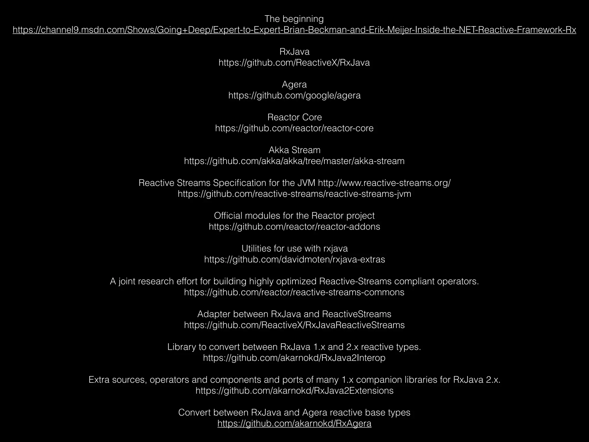The beginning
https://channel9.msdn.com/Shows/Going+Deep/Expert-to-Expert-Brian-Beckman-and-Erik-Meijer-Inside-the-NET-Reactive-Framework-Rx
RxJava
https://github.com/ReactiveX/RxJava
Agera
https://github.com/google/agera
Reactor Core
https://github.com/reactor/reactor-core
Akka Stream
https://github.com/akka/akka/tree/master/akka-stream
Reactive Streams Speciﬁcation for the JVM http://www.reactive-streams.org/
https://github.com/reactive-streams/reactive-streams-jvm
Ofﬁcial modules for the Reactor project
https://github.com/reactor/reactor-addons
Utilities for use with rxjava
https://github.com/davidmoten/rxjava-extras
A joint research effort for building highly optimized Reactive-Streams compliant operators.
https://github.com/reactor/reactive-streams-commons
Adapter between RxJava and ReactiveStreams
https://github.com/ReactiveX/RxJavaReactiveStreams
Library to convert between RxJava 1.x and 2.x reactive types.
https://github.com/akarnokd/RxJava2Interop
Extra sources, operators and components and ports of many 1.x companion libraries for RxJava 2.x.
https://github.com/akarnokd/RxJava2Extensions
Convert between RxJava and Agera reactive base types
https://github.com/akarnokd/RxAgera
 