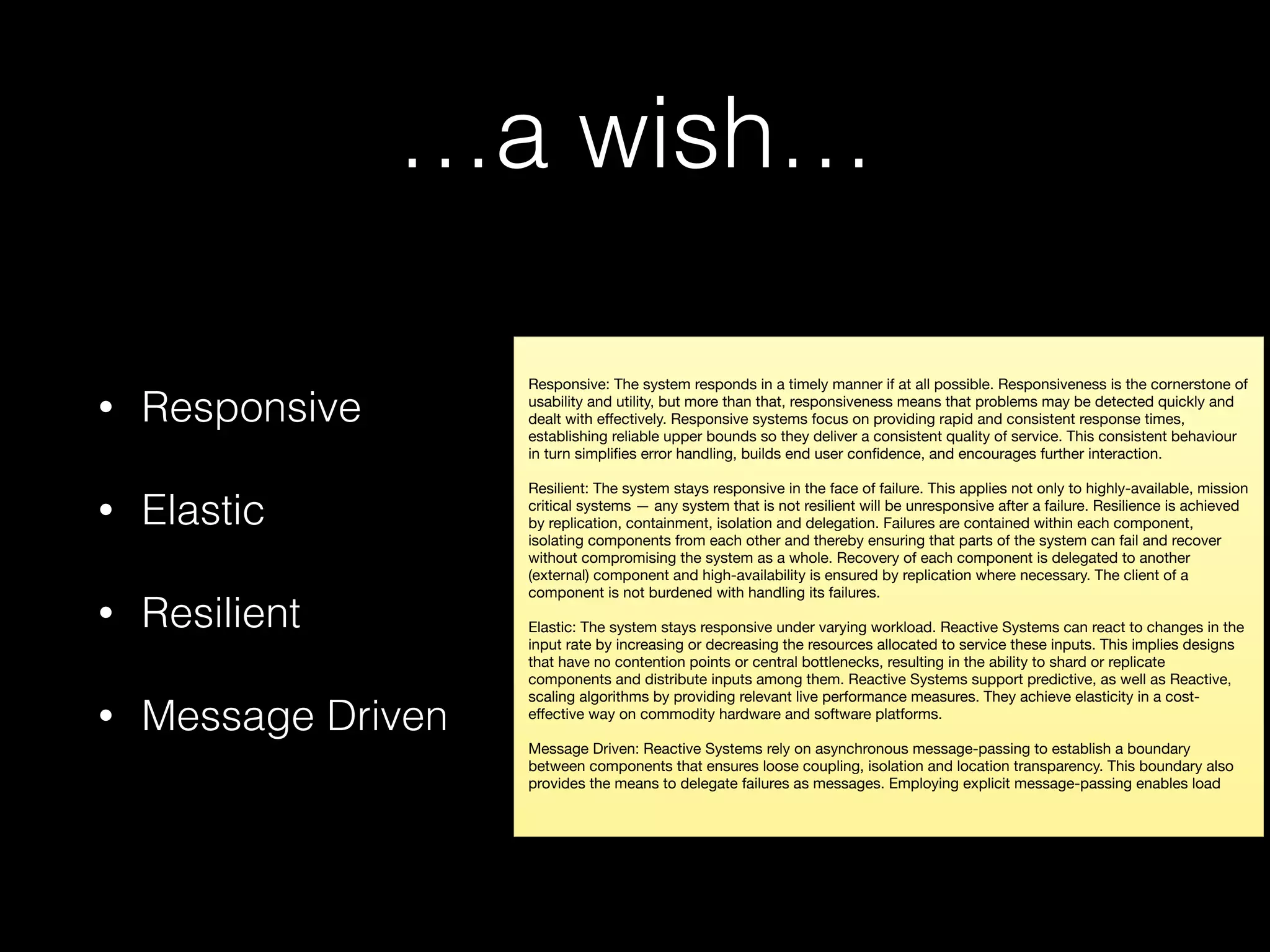 …a wish…
• Responsive
• Elastic
• Resilient
• Message Driven
Responsive: The system responds in a timely manner if at all possible. Responsiveness is the cornerstone of
usability and utility, but more than that, responsiveness means that problems may be detected quickly and
dealt with eﬀectively. Responsive systems focus on providing rapid and consistent response times,
establishing reliable upper bounds so they deliver a consistent quality of service. This consistent behaviour
in turn simpliﬁes error handling, builds end user conﬁdence, and encourages further interaction.

Resilient: The system stays responsive in the face of failure. This applies not only to highly-available, mission
critical systems — any system that is not resilient will be unresponsive after a failure. Resilience is achieved
by replication, containment, isolation and delegation. Failures are contained within each component,
isolating components from each other and thereby ensuring that parts of the system can fail and recover
without compromising the system as a whole. Recovery of each component is delegated to another
(external) component and high-availability is ensured by replication where necessary. The client of a
component is not burdened with handling its failures.

Elastic: The system stays responsive under varying workload. Reactive Systems can react to changes in the
input rate by increasing or decreasing the resources allocated to service these inputs. This implies designs
that have no contention points or central bottlenecks, resulting in the ability to shard or replicate
components and distribute inputs among them. Reactive Systems support predictive, as well as Reactive,
scaling algorithms by providing relevant live performance measures. They achieve elasticity in a cost-
eﬀective way on commodity hardware and software platforms.

Message Driven: Reactive Systems rely on asynchronous message-passing to establish a boundary
between components that ensures loose coupling, isolation and location transparency. This boundary also
provides the means to delegate failures as messages. Employing explicit message-passing enables load
 