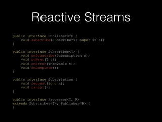 Reactive Streams
public interface Publisher<T> {
void subscribe(Subscriber<? super T> s);
}
public interface Subscriber<T> {
void onSubscribe(Subscription s);
void onNext(T t);
void onError(Throwable t);
void onComplete();
}
public interface Subscription {
void request(long n);
void cancel();
}
public interface Processor<T, R>
extends Subscriber<T>, Publisher<R> {
}
 